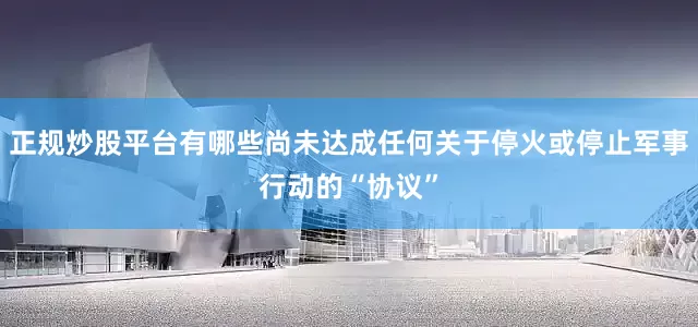 正规炒股平台有哪些尚未达成任何关于停火或停止军事行动的“协议”