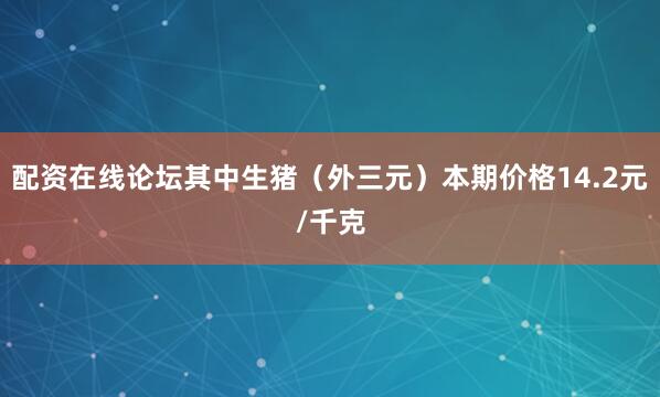 配资在线论坛其中生猪（外三元）本期价格14.2元/千克