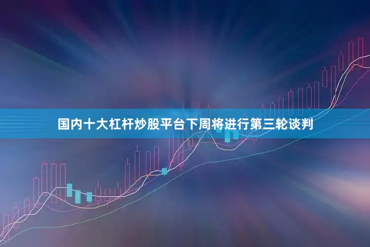 国内十大杠杆炒股平台下周将进行第三轮谈判