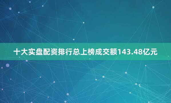 十大实盘配资排行总上榜成交额143.48亿元