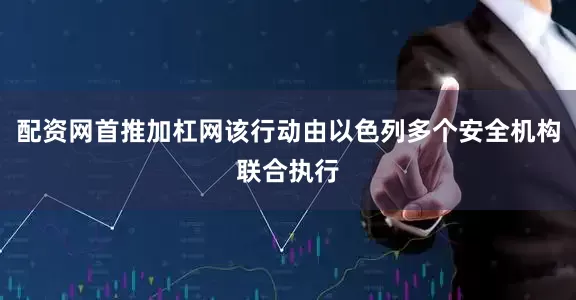 配资网首推加杠网该行动由以色列多个安全机构联合执行