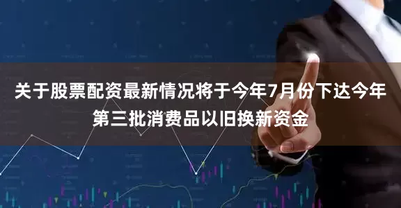 关于股票配资最新情况将于今年7月份下达今年第三批消费品以旧换新资金
