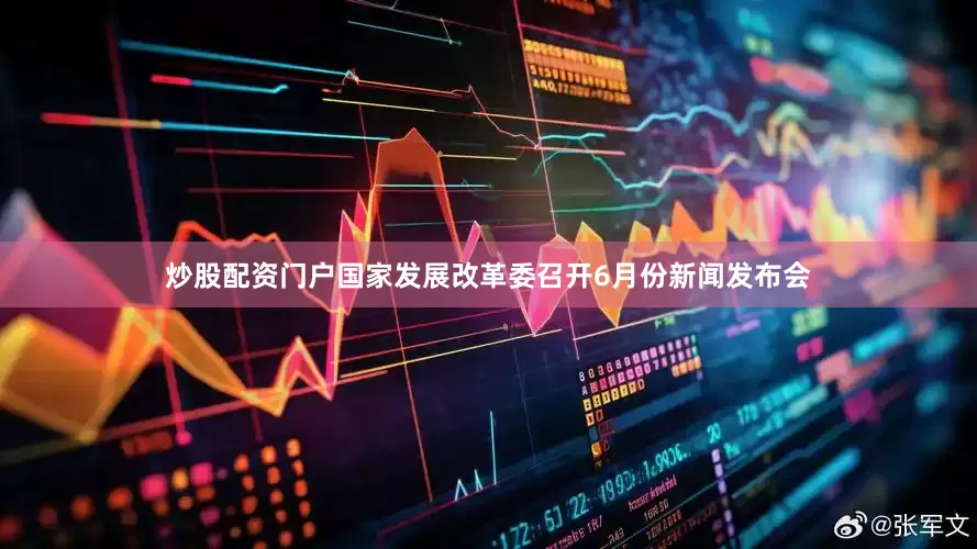 炒股配资门户国家发展改革委召开6月份新闻发布会