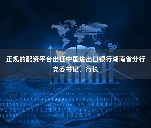 正规的配资平台出任中国进出口银行湖南省分行党委书记、行长