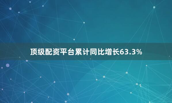 顶级配资平台累计同比增长63.3%