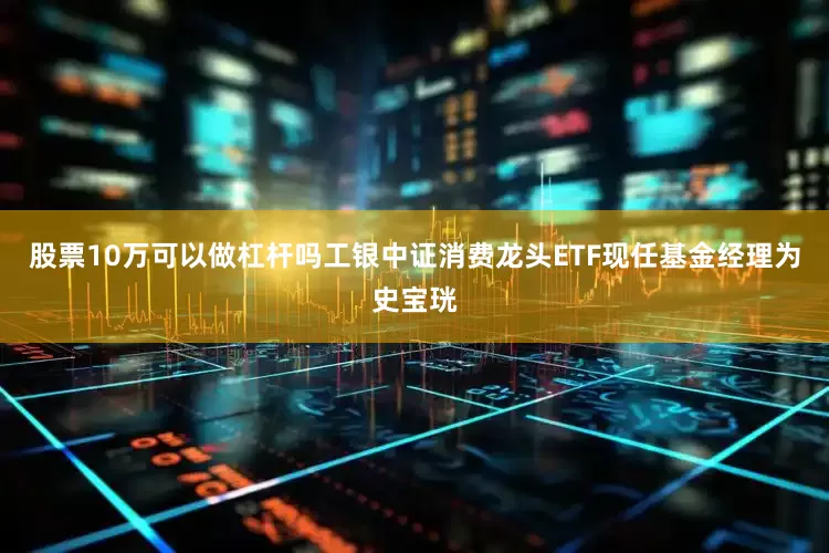 股票10万可以做杠杆吗工银中证消费龙头ETF现任基金经理为史宝珖