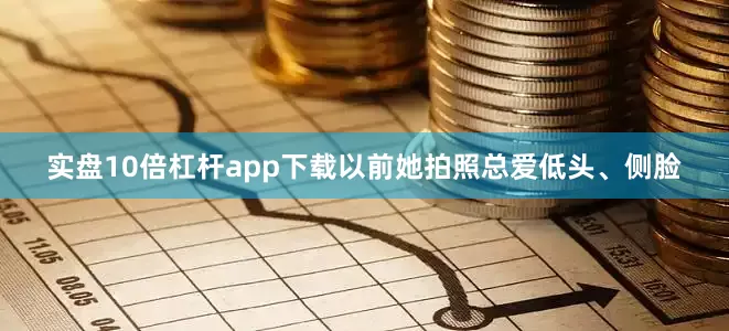 实盘10倍杠杆app下载以前她拍照总爱低头、侧脸