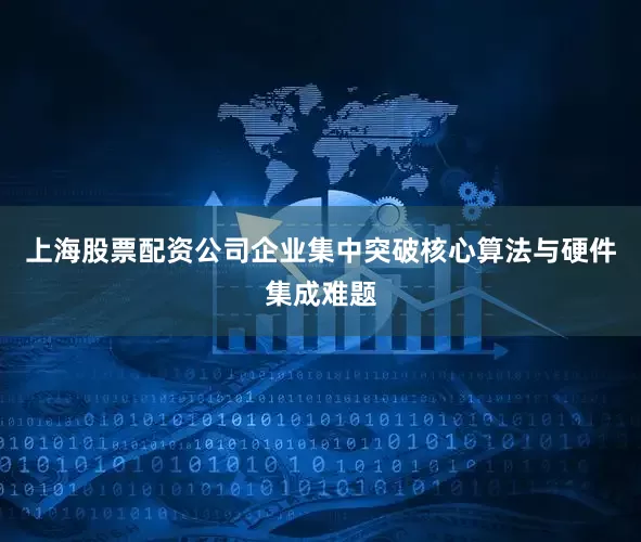 上海股票配资公司企业集中突破核心算法与硬件集成难题
