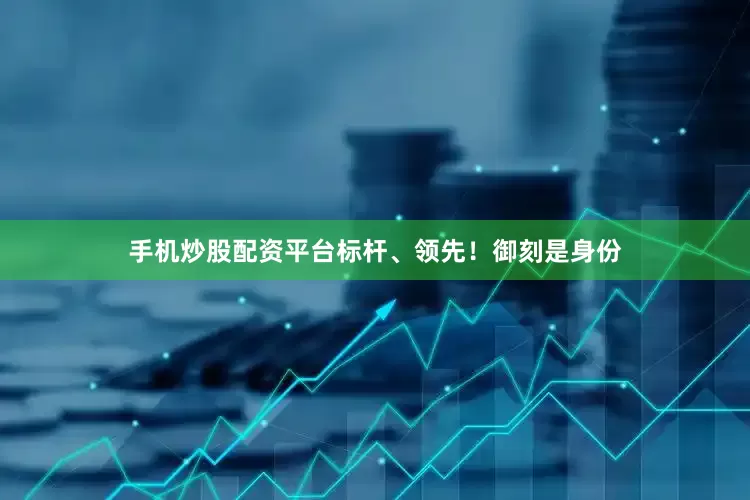 手机炒股配资平台标杆、领先！御刻是身份