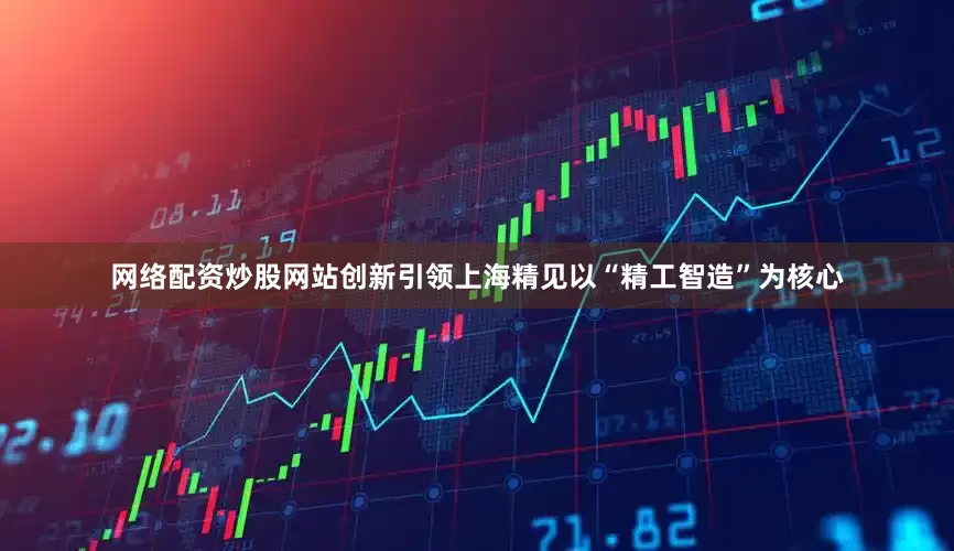 网络配资炒股网站创新引领上海精见以“精工智造”为核心