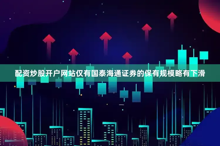 配资炒股开户网站仅有国泰海通证券的保有规模略有下滑