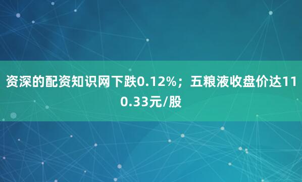 资深的配资知识网下跌0.12%；五粮液收盘价达110.33元/股