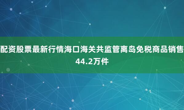 配资股票最新行情海口海关共监管离岛免税商品销售44.2万件