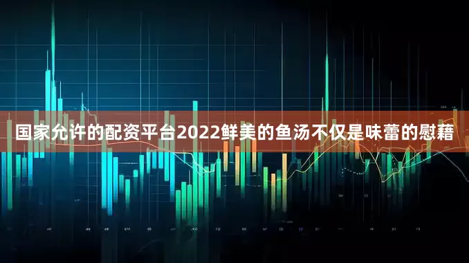 国家允许的配资平台2022鲜美的鱼汤不仅是味蕾的慰藉