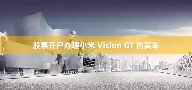 股票开户办理小米 Vision GT 的实车