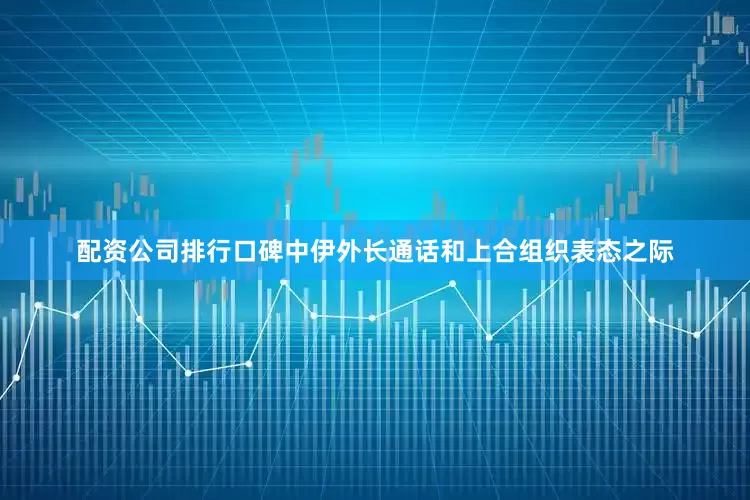 配资公司排行口碑中伊外长通话和上合组织表态之际