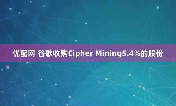优配网 谷歌收购Cipher Mining5.4%的股份