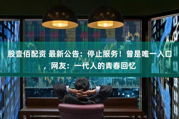 股壹佰配资 最新公告：停止服务！曾是唯一入口，网友：一代人的青春回忆