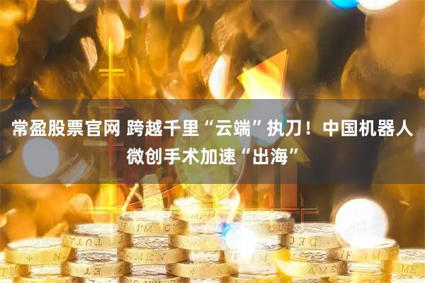 常盈股票官网 跨越千里“云端”执刀！中国机器人微创手术加速“出海”