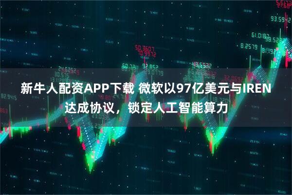 新牛人配资APP下载 微软以97亿美元与IREN达成协议，锁定人工智能算力