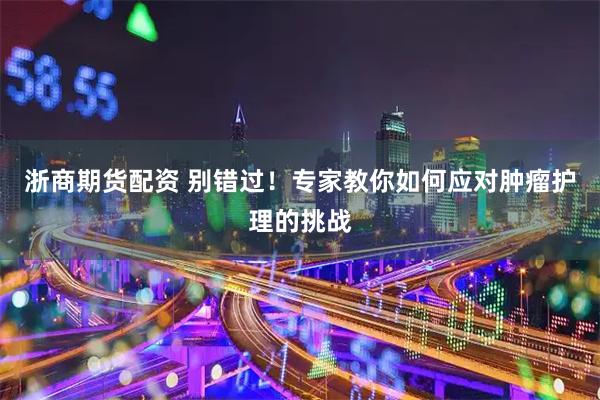 浙商期货配资 别错过！专家教你如何应对肿瘤护理的挑战