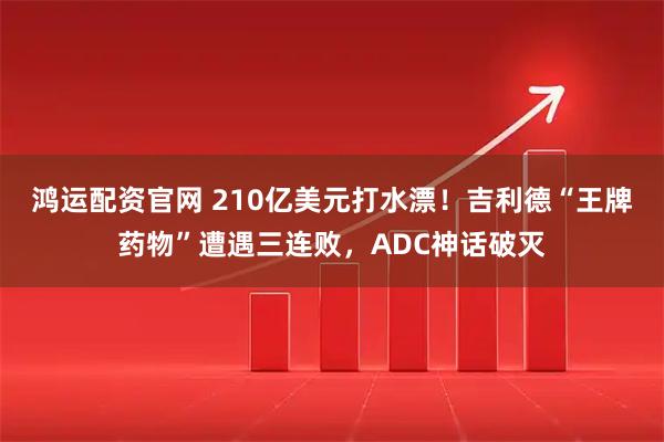 鸿运配资官网 210亿美元打水漂！吉利德“王牌药物”遭遇三连败，ADC神话破灭