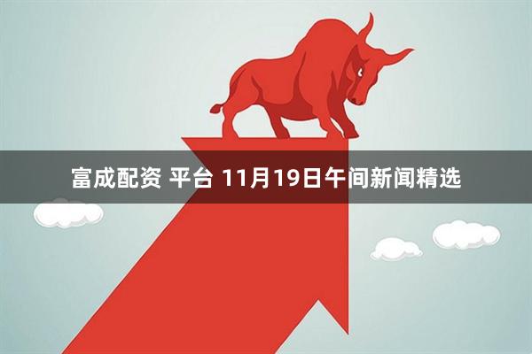 富成配资 平台 11月19日午间新闻精选