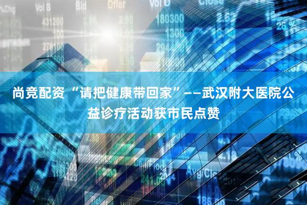 尚竞配资 “请把健康带回家”——武汉附大医院公益诊疗活动获市民点赞