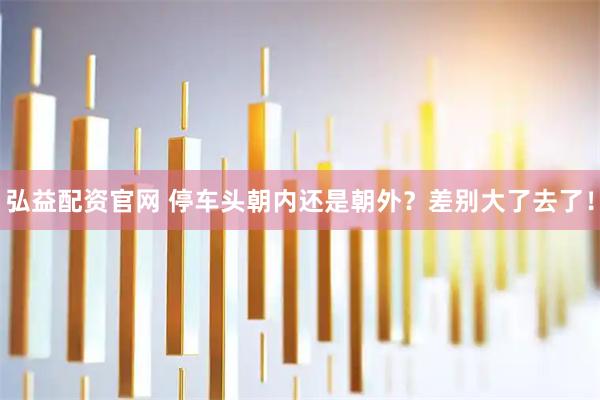 弘益配资官网 停车头朝内还是朝外？差别大了去了！