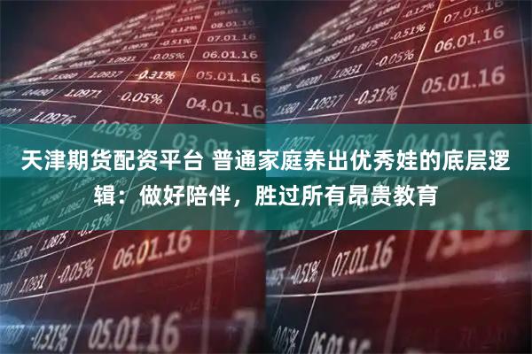 天津期货配资平台 普通家庭养出优秀娃的底层逻辑：做好陪伴，胜过所有昂贵教育