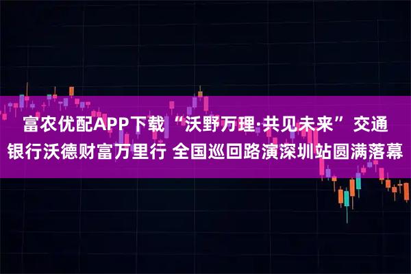 富农优配APP下载 “沃野万理·共见未来” 交通银行沃德财富万里行 全国巡回路演深圳站圆满落幕