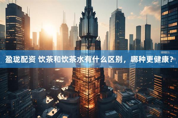 盈珑配资 饮茶和饮茶水有什么区别，哪种更健康？