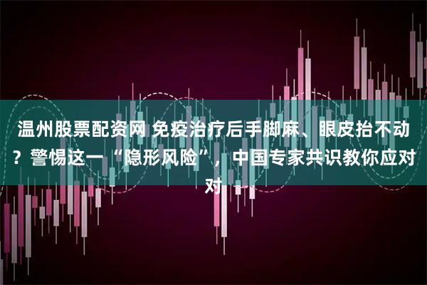 温州股票配资网 免疫治疗后手脚麻、眼皮抬不动？警惕这一 “隐形风险”，中国专家共识教你应对