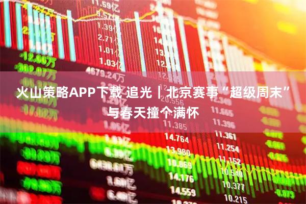火山策略APP下载 追光｜北京赛事“超级周末”与春天撞个满怀
