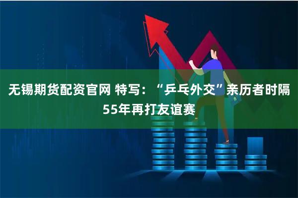 无锡期货配资官网 特写：“乒乓外交”亲历者时隔55年再打友谊赛