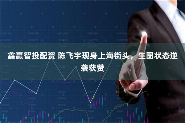 鑫赢智投配资 陈飞宇现身上海街头，生图状态逆袭获赞